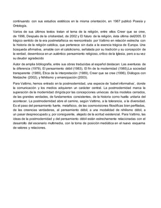 continuando con sus estudios estéticos en la misma orientación, en 1967 publicó Poesía y
Ontología.
Varios de sus últimos textos tratan el tema de la religión, entre ellos Creer que se cree,
de 1996, Después de la cristiandad, de 2002 y El futuro de la religión, ésta última del2005. El
trágico sentido de la era postmetafísica es reencontrado por Vattimo en relación estrecha con
la historia de la religión católica, que pertenece sin duda a la esencia trágica de Europa. Una
búsqueda afirmativa, amable con el catolicismo, señalada por su tradición y su concepción de
la verdad, desemboca en un auténtico pensamiento religioso, crítico de la Iglesia, pero a su vez
su deudor agradecido
Autor de amplia bibliografía, entre sus obras traducidas al español destacan: Las aventuras de
la diferencia (1979), El pensamiento débil (1983), El fin de la modernidad (1985),La sociedad
transparente (1989), Ética de la interpretación (1989), Creer que se cree (1996), Diálogos con
Nietzsche (2002), y Nihilismo y emancipación (2003).
Para Vattimo, hemos entrado en la postmodernidad, una especie de ‘babel informativa’, donde
la comunicación y los medios adquieren un carácter central. La postmodernidad marca la
superación de la modernidad dirigida por las concepciones unívocas de los modelos cerrados,
de las grandes verdades, de fundamentos consistentes, de la historia como huella unitaria del
acontecer. La postmodernidad abre el camino, según Vattimo, a la tolerancia, a la diversidad.
Es el paso del pensamiento fuerte, metafísico, de las cosmovisiones filosóficas bien perfiladas,
de las creencias verdaderas, al pensamiento débil, a una modalidad de nihilismo débil, a
un pasar despreocupado y, por consiguiente, alejado de la acritud existencial. Para Vattimo, las
ideas de la postmodernidad y del pensamiento débil están estrechamente relacionadas con el
desarrollo del escenario multimedia, con la toma de posición mediática en el nuevo esquema
de valores y relaciones.
 