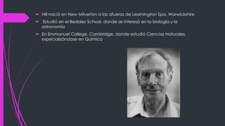  Hill nació en New Milverton a las afueras de Leamington Spa, Warwickshire
 Estudió en el Bedales School, donde se interesó en la biología y la
astronomía
 En Emmanuel College, Cambridge, donde estudió Ciencias Naturales,
especializándose en Química
 