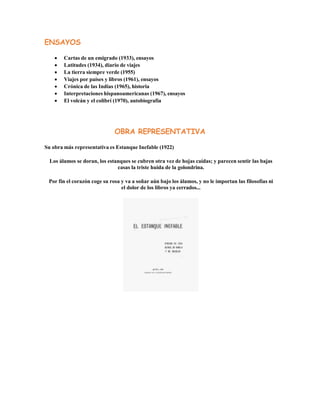 ENSAYOS
 Cartas de un emigrado (1933), ensayos
 Latitudes (1934), diario de viajes
 La tierra siempre verde (1955)
 Viajes por países y libros (1961), ensayos
 Crónica de las Indias (1965), historia
 Interpretaciones hispanoamericanas (1967), ensayos
 El volcán y el colibrí (1970), autobiografía
OBRA REPRESENTATIVA
Su obra más representativa es Estanque Inefable (1922)
Los álamos se doran, los estanques se cubren otra vez de hojas caídas; y parecen sentir las bajas
casas la triste huida de la golondrina.
Por fin el corazón coge su rosa y va a soñar aún bajo los álamos, y no le importan las filosofías ni
el dolor de los libros ya cerrados...
 
