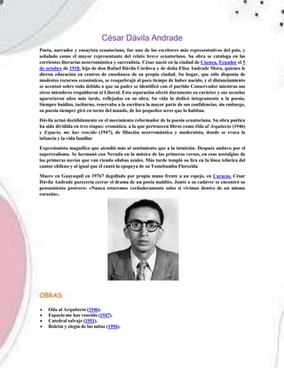 César Dávila Andrade
Poeta, narrador y ensayista ecuatoriano, fue uno de los escritores más representativos del país, y
señalado como el mayor representante del relato breve ecuatoriano. Su obra se cataloga en las
corrientes literarias neorromántica y surrealista. César nació en la ciudad de Cuenca, Ecuador el 5
de octubre de 1918, hijo de don Rafael Dávila Córdova y de doña Elisa Andrade Mora, quienes le
dieron educación en centros de enseñanza de su propia ciudad. Su hogar, que sólo disponía de
modestos recursos económicos, se resquebrajó al poco tiempo de haber nacido, y el distanciamiento
se acentuó sobre todo debido a que su padre se identificó con el partido Conservador mientras sus
otros miembros respaldaron al Liberal. Esta separación afectó duramente su carácter y sus secuelas
aparecieron años más tarde, reflejadas en su obra. Su vida la dedicó íntegramente a la poesía.
Siempre huidizo, taciturno, reservaba a la escritura la mayor parte de sus confidencias, sin embargo,
su poesía siempre giró en torno del mundo, de los pequeños seres que lo habitan.
Dávila actuó decididamente en el movimiento reformador de la poesía ecuatoriana. Su obra poética
ha sido dividida en tres etapas: cromática, a la que pertenecen libros como Oda al Arquitecto (1946)
y Espacio, me has vencido (1947), de filiación neorromántica y modernista, donde se evoca la
infancia y la vida familiar
Expresionista magnífico que atendió más al sentimiento que a la intuición. Después anduvo por el
superrealismo. Se hermanó con Neruda en la música de los primeros versos, en esas nostalgias de
las primeras novias que van riendo sílabas azules. Más tarde templó su lira en la línea telúrica del
cantor chileno y al igual que él cantó la epopeya de su Tomebamba Florecida
Muere en Guayaquil en 19767 degollado por propia mano frente a un espejo, en Caracas, César
Dávila Andrade parecería cerrar el drama de un poeta maldito. Junto a su cadáver se encontró su
pensamiento postrero: «Nunca estaremos verdaderamente solos si vivimos dentro de un mismo
corazón».
OBRAS
 Oda al Arquitecto (1946).
 Espacio me has vencido (1947).
 Catedral salvaje (1951).
 Boletín y elegía de las mitas (1956).
 