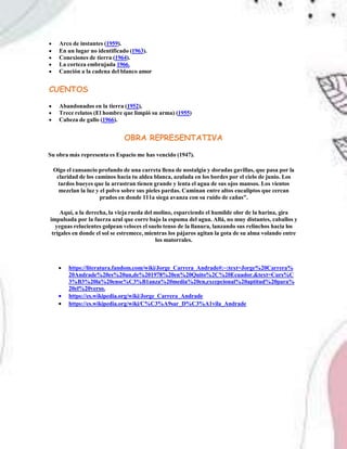 Arco de instantes (1959).
 En un lugar no identificado (1963).
 Conexiones de tierra (1964).
 La corteza embrujada 1966.
 Canción a la cadena del blanco amor
CUENTOS
 Abandonados en la tierra (1952),
 Trece relatos (El hombre que limpió su arma) (1955)
 Cabeza de gallo (1966).
OBRA REPRESENTATIVA
Su obra más representa es Espacio me has vencido (1947).
Oigo el cansancio profundo de una carreta llena de nostalgia y doradas gavillas, que pasa por la
claridad de los caminos hacia tu aldea blanca, azulada en los bordes por el cielo de junio. Los
tardos bueyes que la arrastran tienen grande y lenta el agua de sus ojos mansos. Los vientos
mezclan la luz y el polvo sobre sus pieles pardas. Caminan entre altos eucaliptos que cercan
prados en donde 111a siega avanza con su ruido de cañas".
Aquí, a la derecha, la vieja rueda del molino, esparciendo el humilde olor de la harina, gira
impulsada por la fuerza azul que corre bajo la espuma del agua. Allá, no muy distantes, caballos y
yeguas relucientes golpean veloces el suelo tenso de la llanura, lanzando sus relinchos hacia los
trigales en donde el sol se estremece, mientras los pájaros agitan la gota de su alma volando entre
los matorrales.
 https://literatura.fandom.com/wiki/Jorge_Carrera_Andrade#:~:text=Jorge%20Carrera%
20Andrade%20es%20un,de%201978%20en%20Quito%2C%20Ecuador.&text=Curs%C
3%B3%20la%20ense%C3%B1anza%20media%20en,excepcional%20aptitud%20para%
20el%20verso.
 https://es.wikipedia.org/wiki/Jorge_Carrera_Andrade
 https://es.wikipedia.org/wiki/C%C3%A9sar_D%C3%A1vila_Andrade
 
