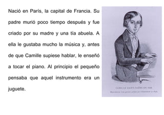Nació en París, la capital de Francia. Su
padre murió poco tiempo después y fue
criado por su madre y una tía abuela. A
ella le gustaba mucho la música y, antes
de que Camille supiese hablar, le enseñó
a tocar el piano. Al principio el pequeño
pensaba que aquel instrumento era un
juguete.