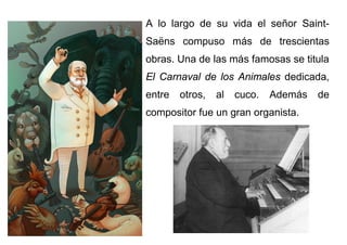 A lo largo de su vida el señor Saint-
Saëns compuso más de trescientas
obras. Una de las más famosas se titula
El Carnaval de los Animales dedicada,
entre otros, al cuco. Además de
compositor fue un gran organista.