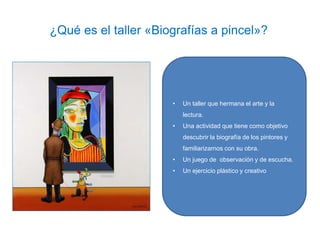 ¿Qué es el taller «Biografías a pincel»?
• Un taller que hermana el arte y la
lectura.
• Una actividad que tiene como objetivo
descubrir la biografía de los pintores y
familiarizarnos con su obra.
• Un juego de observación y de escucha.
• Un ejercicio plástico y creativo
 