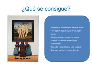 ¿Qué se consigue?
• Provocar un acercamiento intuitivo al arte
• Favorecer la escucha y la observación
atenta
• Desvelar el lado humano del artista
• Dialogar y compartir emociones y
sentimientos
• Despertar nuestra faceta más creativa
• Descubrir nuevas opciones de ocio
 