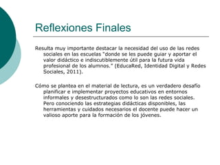 Reflexiones Finales
Resulta muy importante destacar la necesidad del uso de las redes
sociales en las escuelas “donde se les puede guiar y aportar el
valor didáctico e indiscutiblemente útil para la futura vida
profesional de los alumnos.” (EducaRed, Identidad Digital y Redes
Sociales, 2011).
Cómo se plantea en el material de lectura, es un verdadero desafío
planificar e implementar proyectos educativos en entornos
informales y desestructurados como lo son las redes sociales.
Pero conociendo las estrategias didácticas disponibles, las
herramientas y cuidados necesarios el docente puede hacer un
valioso aporte para la formación de los jóvenes.
 