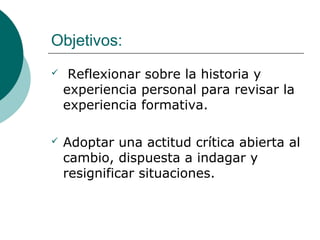 Objetivos:
 Reflexionar sobre la historia y
experiencia personal para revisar la
experiencia formativa.
 Adoptar una actitud crítica abierta al
cambio, dispuesta a indagar y
resignificar situaciones.
 