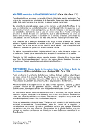 VOLTAIRE , seudónimo de FRANÇOIS MARIE AROUET, (París 1694 – París 1778)
Fue el quinto hijo de un notario y una noble. Filósofo, historiador, escritor y abogado. Fue
uno de los representantes principales de la ilustración, época que daba importancia al
poder de la razón humana, de la ciencia y el respeto hacia la humanidad.
Su celebridad la alcanzó gracias a sus escritos literarios y sobre todo filosóficos. Él no
veía oposición entre una sociedad alienante y un individuo oprimido, sino que creía en un
sentimiento universal e innato de la justicia, que debería reflejarse en las leyes de todas
las sociedades. Consideraba que la vida en común exigía de un “pacto social” para
preservar el interés de cada uno. Consideraba que la labor del hombre era tomar su
destino en sus manos y mejorar su condición con la ciencia y la técnica, y embellecer su
vida gracias a las artes. Aunque no era ateo, en su filosofía práctica prescindía de Dios.
Fue secretario de la embajada francesa en La Haya. Cuando el Duque de Orleáns
asumió la regencia de Francia, a la muerte de Luis XIV, escribió una sátira contra él y su
hija, motivo por el que estuvo un año recluido en la Bastilla. Tras su liberación fue
desterrado, momento en que adoptó el seudónimo de Voltaire.
En política, dentro del liberalismo, Voltaire defendió que el poder del rey se limitase con
el parlamento. Quería que el sistema fiscal no recayese únicamente sobre el pueblo.
Alrededor de 1706 escribió su primera tragedia: Amulius y Numitor. Otras de sus obras
son: Edipo, Zaire (tragedias ambas), Los pros y los contras, Cartas filosóficas, Cándido o
el optimismo, Tratado sobre la tolerancia, Diccionario filosófico,…

MONTESQUIEU, Charles Louis de Secondant, Señor de la Brède y Barón de
Montesquieu, (Château de la Brède, junto a Burdeos 1689 – París 1755)
Nació en el seno de una familia de la llamada “nobleza de toga” (nobleza adquirida por
ser cargo público de la corona). Estudió derecho, siguiendo la tradición familiar, aunque
es conocido por ser cronista y pensador político, uno de los filósofos y ensayistas más
relevantes de la ilustración. Se considera uno de los precursores del liberalismo.
Articuló la teoría de la separación de los tres poderes: legislativo, ejecutivo y judicial
(situación habitual en los gobiernos actuales, incluido en la mayoría de las
constituciones), con especial énfasis en la independencia del poder judicial.
Su pensamiento estaba dentro del espíritu crítico de la ilustración, con rasgos como la
tolerancia religiosa, la aspiración de libertad y un concepto de la felicidad en el sentido
cívico, con una búsqueda del conocimiento más concreto y empírico, en oposición a la
abstracción y el método deductivo dominante en la época.
Entre sus obras están: Lettres persanes (Cartas persas), sátira sobre los absurdos de la
sociedad contemporánea; Consideraciones sobre las causas de la grandeza y
decadencia de los romanos y la que es considerada como su obra maestra: El espíritu
de las leyes, que tuvo gran influencia y fue prohibida por la Iglesia Católica, junto con
otros de sus escritos, mientras que fue elogiado en el resto de Europa, especialmente en
Gran Bretaña.

Carmen Bueno Iglesias -4º B
27 de noviembre de 2013

2

 