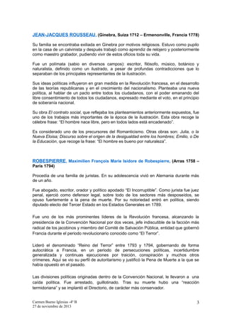 JEAN-JACQUES ROUSSEAU , (Ginebra, Suiza 1712 – Ermenonville, Francia 1778)
Su familia se encontraba exiliada en Ginebra por motivos religiosos. Estuvo como pupilo
en la casa de un calvinista y después trabajó como aprendiz de relojero y posteriormente
como maestro grabador, pudiendo vivir de estos oficios toda su vida.
Fue un polímata (sabio en diversos campos): escritor, filósofo, músico, botánico y
naturalista, definido como un ilustrado, a pesar de profundas contradicciones que lo
separaban de los principales representantes de la ilustración.
Sus ideas políticas influyeron en gran medida en la Revolución francesa, en el desarrollo
de las teorías republicanas y en el crecimiento del nacionalismo. Planteaba una nueva
política, al hablar de un pacto entre todos los ciudadanos, con el poder emanando del
libre consentimiento de todos los ciudadanos, expresado mediante el voto, en el principio
de soberanía nacional.
Su obra El contrato social, que reflejaba los planteamientos anteriormente expuestos, fue
uno de los trabajos más importantes de la época de la ilustración. Esta obra recoge la
célebre frase: “El hombre nace libre, pero en todos lados está encadenado”.
Es considerado uno de los precursores del Romanticismo. Otras obras son: Julia, o la
Nueva Eloisa; Discurso sobre el origen de la desigualdad entre los hombres; Emilio, o De
la Educación, que recoge la frase: “El hombre es bueno por naturaleza”.

ROBESPIERRE, Maximilien François Marie Isidore de Robespierre, (Arras 1758 –
París 1794)
Procedía de una familia de juristas. En su adolescencia vivió en Alemania durante más
de un año.
Fue abogado, escritor, orador y político apodado “El Incorruptible”. Como jurista fue juez
penal, ejerció como defensor legal, sobre todo de los sectores más desposeídos, se
opuso fuertemente a la pena de muerte. Por su notoriedad entró en política, siendo
diputado electo del Tercer Estado en los Estados Generales en 1789.
Fue uno de los más prominentes líderes de la Revolución francesa, alcanzando la
presidencia de la Convención Nacional por dos veces, jefe indiscutible de la facción más
radical de los jacobinos y miembro del Comité de Salvación Pública, entidad que gobernó
Francia durante el periodo revolucionario conocido como “El Terror”.
Lideró el denominado “Reino del Terror” entre 1793 y 1794, gobernando de forma
autocrática a Francia, en un periodo de persecuciones políticas, incertidumbre
generalizada y continuas ejecuciones por traición, conspiración y muchos otros
crímenes. Aquí se vio su perfil de autoritarismo y justificó la Pena de Muerte a la que se
había opuesto en el pasado.
Las divisiones políticas originadas dentro de la Convención Nacional, le llevaron a una
caída política. Fue arrestado, guillotinado. Tras su muerte hubo una “reacción
termidoriana” y se implantó el Directorio, de carácter más conservador.
Carmen Bueno Iglesias -4º B
27 de noviembre de 2013

3

 