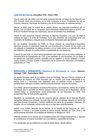 LUIS XVI de Francia, (Versalles 1754 – París 1793)
Fue el cuarto hijo del delfín Luis Fernando (príncipe francés, el mayor de los hijos de Luis
XV). Cuando nació era el tercero en la línea sucesoria al trono. Finalmente fue rey de
Francia y Navarra, copríncipe de Andorra y rey de los franceses, en distintas fechas.
Siendo ya delfín (tras la muerte de su padre) recibió una exquisita enseñanza por un
jesuita y por el duque de La Vauguyon, para prepararle sólidamente para la corona, con
el fin de insuflarle fuerzas a la monarquía, que se encontraba muy debilitada.
Intentó en seis ocasiones realizar reformas, en algunos impuestos, a lo cual se negó la
nobleza de toga y la corte de Versalles. Tuvo que presentar las propuestas ante una
Asamblea de Notables y después ante los Estados Generales para aprobarlas.
En los Estados Generales de 1789, el Tercer Estado se autoproclamó Asamblea
Nacional, jurando no disolverse hasta dar una Constitución a Francia. El rey cedió y se
vio obligado a trasladarse de palacio primero y a huir para unirse a un ejército afín, pero
fue detenido y llevado de vuelta a París y suspendido de sus funciones.
A pesar de que hubo un movimiento republicano que exigió que el rey fuera castigado, el
monarca firmó la Constitución de 1791 y fue repuesto en sus funciones. En un asalto a
su palacio fue arrestado (arresto motivado por su negativa a enviar soldados a luchar
contra Austria y Prusia), puesto a disposición de la Convención Nacional y procesado y
guillotinado en 1793.

NAPOLEÓN I BONAPARTE , Napoleone di Buonaparte en corso, (Ajaccio,
Córcega, 1769 – Santa Elena 1821)
Su familia formaba parte de la nobleza local de Córcega, isla que Francia compró a la
República de Génova en 1768. Educado por su madre, una mujer adelantada a su
época, junto a 7 hermanos más. Napoleón tuvo un carácter huraño y taciturno, le
gustaba estar solo para meditar y sentía profunda aversión hacia los franceses.
Fue militar, general republicano durante la Revolución y el Directorio, artífice de un golpe
de Estado que lo convirtió en Primer Cónsul (Premier Consul) de la República; cónsul
vitalicio hasta su proclamación como Emperador de los franceses en 1804. Fue
proclamado Rey de Italia al año siguiente.
Napoleón es considerado uno de los mayores genios militares de la Historia. Realizó
campañas bélicas muy exitosas. Durante algo más de una década, adquirió el control de
casi toda Europa Occidental y Central mediante una serie de conquistas y alianzas. En
España, con su conquista, colocó como rey a su hermano José Bonaparte.
Abdicó unos meses después de su derrota en la Batalla de las Naciones en 1813.
Regresó a Francia y al poder durante el breve periodo llamado los Cien Días y fue
decisivamente derrotado en la Batalla de Waterloo en Bélgica en 1815.
Además también se le conoce por el establecimiento del Código Napoleónico, y algunos
le consideraron “monarca iluminado” por a su talento y capacidad de trabajo.
Fue desterrado por los británicos a la Isla de Santa Elena, donde falleció.

Carmen Bueno Iglesias -4º B
27 de noviembre de 2013

4

 