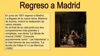 En junio de 1651 regreso a Madrid.
La llegada de la nueva reina, Mariana
de Austria, motivó la realización de
varios retratos.
En el final de su vida pintó sus dos
composiciones más grandes y
complejas, sus obras “La fábula de
Aracné (1658)”, Conocida
popularmente como “ Las hilanderas” y
el más famoso de sus cuadros, “La
familia de Felipe IV o Las Meninas
(1656)”.
 