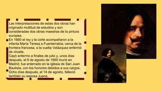 Las interpretaciones de estas dos obras han
originado multitud de estudios y son
consideradas dos obras maestras de la pintura
europea.
En 1660 el rey y la corte acompañaron a la
infanta María Teresa a Fuenterrabía, cerca de la
frontera francesa, a la vuelta Velázquez enfermó
de viruela.
Cayó enfermo a finales de julio y, unos días
después, el 6 de agosto de 1660 murió en
Madrid, fue enterrado en la iglesia de San Juan
Bautista, con los honores debidos a sus cargos.
Ocho días después, el 14 de agosto, falleció
también su esposa Juana.
 