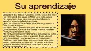 Diego Rodríguez de Silva y Velázquez (Sevilla, hacia el 5 de junio
de 1599- Madrid, 6 de agosto de 1660), fue un pintor barroco,
considerado uno de los máximos exponentes de la pintura
española y maestro de la pintura universal.
Pasó sus primeros años en Sevilla que era la ciudad más rica y
más poblada de España.
Su talento afloró a edad muy temprana. Recién cumplidos los diez
años,comenzó su formación en el taller de Francisco Herrera el
Viejo,pintor prestigioso en Sevilla.
En 1611 Juan Rodríguez firmó la “carta de aprendizaje” de su hijo
con Francisco Pacheco, durante un periodo de seis años. Allí
adquirió su primera formación técnica y sus ideas estéticas.
Velázquez debía de servirle en sus mandatos que solían incluir
moler colores,calentar las colas...etc, y el maestro a cambio se
obligaba a dar al aprendiz comida, casa, cama, a vestirle, a
calzarle y a enseñarle el arte.
 