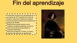 Terminado el periodo de aprendizaje,el 14
de marzo de 1617 aprobó ante Juan de
Uceda y Francisco Pacheco el exámen
que le permitiría incorporarse al gremio de
pintores de Sevilla.
Recibió licencia para ejercer como
“maestro”,pudiendo practicar su arte en
todo el reino,tener tienda pública y
contratar aprendices.
Antes de cumplir los 19 años, se casó y
nacieron dos hijas de su matrimonio.
 