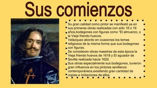 Su gran calidad como pintor se manifestó ya en
sus primeras obras realizadas con sólo 18 o 19
años,bodegones con figuras como “El almuerzo, o
la Vieja friendo huevos.
Velázquez abordo en ocasiones los temas
religiosos de la misma forma que sus bodegones
con figuras.
Se consideran obras maestras de esta época la
Vieja friendo huevos de 1618 y El aguador de
Sevilla realizada hacia 1620.
Sus obras especialmente sus bodegones, tuvieron
gran influencia en los pintores sevillanos
contemporáneos,existiendo gran cantidad de
copias e imitaciones de ellos.
 