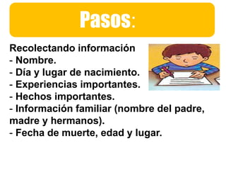 Pasos:
Recolectando información
- Nombre.
- Día y lugar de nacimiento.
- Experiencias importantes.
- Hechos importantes.
- Información familiar (nombre del padre,
madre y hermanos).
- Fecha de muerte, edad y lugar.