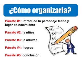 ¿Cómo organizarla?
Párrafo #1: introduce tu personaje fecha y
lugar de nacimiento
Párrafo #2: la niñez
Párrafo #3: la adultez
Párrafo #4: logros
Párrafo #5: conclusión