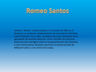 Anthony "Romeo" Santos (nacido el 21 de julio de 1981 en El
Bronx) es un cantautor estadounidense de ascendencia dominico-
puertorriqueña. Fue el líder, vocalista y principal compositor de la
agrupación de bachata Aventura. Como miembro de Aventura,
Santos ha sido una figura clave en la popularización de la bachata
a nivel internacional, llevando canciones al top de las listas de
Billboard Latino y a los charts de Europa.
 