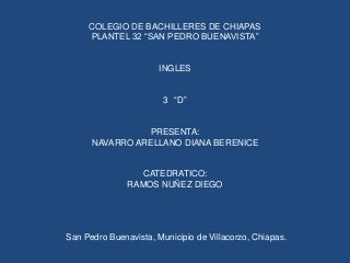 COLEGIO DE BACHILLERES DE CHIAPAS
PLANTEL 32 “SAN PEDRO BUENAVISTA”

INGLES
3 “D”

PRESENTA:
NAVARRO ARELLANO DIANA BERENICE

CATEDRATICO:
RAMOS NUÑEZ DIEGO

San Pedro Buenavista, Municipio de Villacorzo, Chiapas.

 