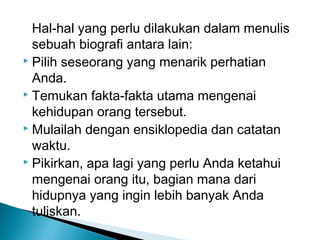 Hal-hal yang perlu dilakukan dalam menulis 
sebuah biografi antara lain: 
 Pilih seseorang yang menarik perhatian 
Anda. 
 Temukan fakta-fakta utama mengenai 
kehidupan orang tersebut. 
 Mulailah dengan ensiklopedia dan catatan 
waktu. 
 Pikirkan, apa lagi yang perlu Anda ketahui 
mengenai orang itu, bagian mana dari 
hidupnya yang ingin lebih banyak Anda 
tuliskan. 
 