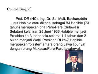 Contoh Biografi 
Prof. DR (HC). Ing. Dr. Sc. Mult. Bacharuddin 
Jusuf Habibie atau dikenal sebagai BJ Habibie (73 
tahun) merupakan pria Pare-Pare (Sulawesi 
Selatan) kelahiran 25 Juni 1936.Habibie menjadi 
Presiden ke-3 Indonesia selama 1.4 tahun dan 2 
bulan menjadi Wakil Presiden RI ke-7.Habibie 
merupakan “blaster” antara orang Jawa [ibunya] 
dengan orang Makasar/Pare-Pare [ayahnya]. 
 