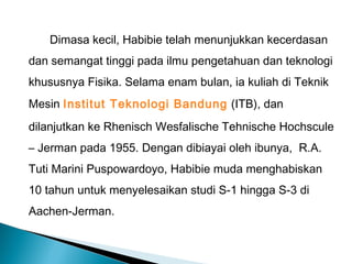 Dimasa kecil, Habibie telah menunjukkan kecerdasan 
dan semangat tinggi pada ilmu pengetahuan dan teknologi 
khususnya Fisika. Selama enam bulan, ia kuliah di Teknik 
Mesin Institut Teknologi Bandung (ITB), dan 
dilanjutkan ke Rhenisch Wesfalische Tehnische Hochscule 
– Jerman pada 1955. Dengan dibiayai oleh ibunya, R.A. 
Tuti Marini Puspowardoyo, Habibie muda menghabiskan 
10 tahun untuk menyelesaikan studi S-1 hingga S-3 di 
Aachen-Jerman. 
 