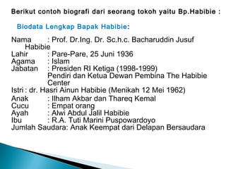 Berikut contoh biografi dari seorang tokoh yaitu Bp.Habibie : 
Biodata Lengkap Bapak Habibie: 
Nama : Prof. Dr.Ing. Dr. Sc.h.c. Bacharuddin Jusuf 
Habibie 
Lahir : Pare-Pare, 25 Juni 1936 
Agama : Islam 
Jabatan : Presiden RI Ketiga (1998-1999) 
Pendiri dan Ketua Dewan Pembina The Habibie 
Center 
Istri : dr. Hasri Ainun Habibie (Menikah 12 Mei 1962) 
Anak : Ilham Akbar dan Thareq Kemal 
Cucu : Empat orang 
Ayah : Alwi Abdul Jalil Habibie 
Ibu : R.A. Tuti Marini Puspowardoyo 
Jumlah Saudara: Anak Keempat dari Delapan Bersaudara 
 