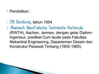  Pendidikan : 
1. ITB Bandung, tahun 1954 
2. Rheinisch Westfalische Technische Hochscule 
(RWTH), Aachen, Jerman, dengan gelar Diplom- 
Ingenieur, predikat Cum laude pada Fakultas 
Mekanikal Engineering, Departemen Desain dan 
Konstruksi Pesawat Terbang (1955-1960). 
 