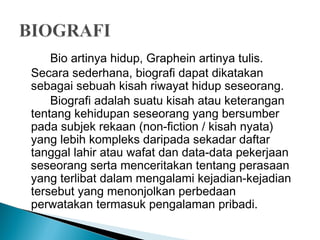 Bio artinya hidup, Graphein artinya tulis. 
Secara sederhana, biografi dapat dikatakan 
sebagai sebuah kisah riwayat hidup seseorang. 
Biografi adalah suatu kisah atau keterangan 
tentang kehidupan seseorang yang bersumber 
pada subjek rekaan (non-fiction / kisah nyata) 
yang lebih kompleks daripada sekadar daftar 
tanggal lahir atau wafat dan data-data pekerjaan 
seseorang serta menceritakan tentang perasaan 
yang terlibat dalam mengalami kejadian-kejadian 
tersebut yang menonjolkan perbedaan 
perwatakan termasuk pengalaman pribadi. 
 