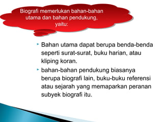 Biografi memerlukan bahan-bahan 
utama dan bahan pendukung, 
Biografi memerlukan bahan-bahan 
utama dan bahan pendukung, 
yaitu: 
yaitu: 
 Bahan utama dapat berupa benda-benda 
seperti surat-surat, buku harian, atau 
kliping koran. 
 bahan-bahan pendukung biasanya 
berupa biografi lain, buku-buku referensi 
atau sejarah yang memaparkan peranan 
subyek biografi itu. 
 