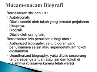 Berdasarkan sisi penulis : 
 Autobiografi. 
Ditulis sendiri oleh tokoh yang tercatat perjalanan 
hidupnya. 
 Biografi. 
Ditulis oleh orang lain, 
Berdasarkan izin penulisan dibagi atas : 
 Authorized biography, yaitu biografi yang 
penulisannya seizin atau sepengetahuam tokoh 
didalamnya 
 Unauthorized biography, yaitu ditulis seseorang 
tanpa sepengetahuan atau izin dari tokoh di 
dalamnya (biasanya karena telah wafat) 
 