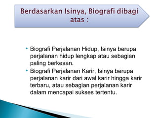  Biografi Perjalanan Hidup, Isinya berupa 
perjalanan hidup lengkap atau sebagian 
paling berkesan. 
 Biografi Perjalanan Karir, Isinya berupa 
perjalanan karir dari awal karir hingga karir 
terbaru, atau sebagian perjalanan karir 
dalam mencapai sukses tertentu. 
 