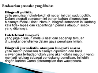 Berdasarkan persoalan yang dibahas 
Biografi politik. 
yaitu penulisan tokoh-tokoh di negeri ini dari sudut politik. 
Dalam biografi semacam ini bahan-bahan dikumpulkan 
biasanya melalui riset. Namun, biografi semacam ini kadang 
kala tidak lepas dari kepentingan penulis ataupun sosok 
yang ditulisnya. 
Intelektual biografi 
yang juga disusun melalui riset dan segenap temuan 
dituangkanpenulisnya dalam gaya penulisan ilmiah. 
Biografi jurnalistik ataupun biografi sastra 
yaitu materi penulisan biasanya diperoleh dari hasil 
wawancara terhadap tokoh yang akan ditulis maupun yang 
menjadi rujukan sebagai pendukung penulisan. Ini lebih 
ringan karena Cuma keterampilan dan wawancara. 
 