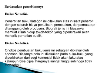 Berdasarkan penerbitannya 
Buku Sendiri. 
Penerbitan buku kategori ini dilakukan atas inisiatif penerbit 
dengan seluruh biaya penulisan, percetakan, danpemasaran 
ditanggung oleh produsen. Biografi jenis ini biasanya 
memuat kisah hidup tokoh-tokoh yang diperkirakan akan 
menarik perhatian publik. 
Buku Subdisi. 
Ongkos pembuatan buku jenis ini sebagian dibiayai oleh 
sponsor. Biasanya pola ini dilakukan pada buku-buku yang 
diperkirakan dari segi komersial tidak akan laku atau 
kalaupun bisa dijual harganya sangat tinggi sehingga tidak 
terjangkau. 
 