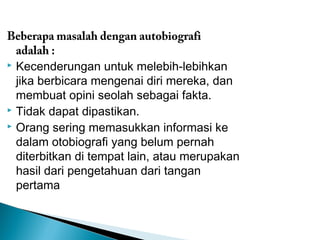Beberapa masalah dengan autobiografi 
adalah : 
 Kecenderungan untuk melebih-lebihkan 
jika berbicara mengenai diri mereka, dan 
membuat opini seolah sebagai fakta. 
 Tidak dapat dipastikan. 
 Orang sering memasukkan informasi ke 
dalam otobiografi yang belum pernah 
diterbitkan di tempat lain, atau merupakan 
hasil dari pengetahuan dari tangan 
pertama 
 