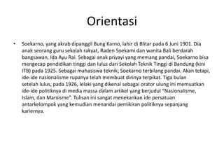 Orientasi
• Soekarno, yang akrab dipanggil Bung Karno, lahir di Blitar pada 6 Juni 1901. Dia
anak seorang guru sekolah rakyat, Raden Soekami dan wanita Bali berdarah
bangsawan, Ida Ayu Rai. Sebagai anak priyayi yang memang pandai, Soekarno bisa
mengecap pendidikan tinggi dan lulus dari Sekolah Teknik Tinggi di Bandung (kini
ITB) pada 1925. Sebagai mahasiswa teknik, Soekarno terbilang pandai. Akan tetapi,
ide-ide nasionalisme rupanya telah membuat dirinya terpikat. Tiga bulan
setelah lulus, pada 1926, lelaki yang dikenal sebagai orator ulung ini memuatkan
ide-ide politiknya di media massa dalam artikel yang berjudul “Nasionalisme,
Islam, dan Marxisme”. Tulisan ini sangat menekankan ide persatuan
antarkelompok yang kemudian menandai pemikiran politiknya sepanjang
kariernya.
 