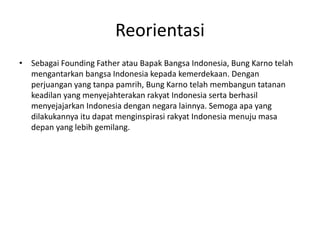 Reorientasi
• Sebagai Founding Father atau Bapak Bangsa Indonesia, Bung Karno telah
mengantarkan bangsa Indonesia kepada kemerdekaan. Dengan
perjuangan yang tanpa pamrih, Bung Karno telah membangun tatanan
keadilan yang menyejahterakan rakyat Indonesia serta berhasil
menyejajarkan Indonesia dengan negara lainnya. Semoga apa yang
dilakukannya itu dapat menginspirasi rakyat Indonesia menuju masa
depan yang lebih gemilang.
 
