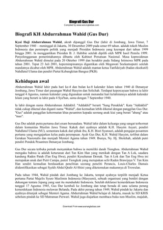 Biografi Gus Dur
Compiled by www.warungbebas.com
Download From www.warungbebas.com
Biografi KH Abdurrahman Wahid (Gus Dur)
Kyai Haji Abdurrahman Wahid, akrab dipanggil Gus Dur (lahir di Jombang, Jawa Timur, 7
September 1940 – meninggal di Jakarta, 30 Desember 2009 pada umur 69 tahun. adalah tokoh Muslim
Indonesia dan pemimpin politik yang menjadi Presiden Indonesia yang keempat dari tahun 1999
hingga 2001. Ia menggantikan Presiden B. J. Habibie setelah dipilih oleh MPR hasil Pemilu 1999.
Penyelenggaraan pemerintahannya dibantu oleh Kabinet Persatuan Nasional. Masa kepresidenan
Abdurrahman Wahid dimulai pada 20 Oktober 1999 dan berakhir pada Sidang Istimewa MPR pada
tahun 2001. Tepat 23 Juli 2001, kepemimpinannya digantikan oleh Megawati Soekarnoputri setelah
mandatnya dicabut oleh MPR. Abdurrahman Wahid adalah mantan ketua Tanfidziyah (badan eksekutif)
Nahdlatul Ulama dan pendiri Partai Kebangkitan Bangsa (PKB).
Kehidupan awal
Abdurrahman Wahid lahir pada hari ke-4 dan bulan ke-8 kalender Islam tahun 1940 di Denanyar
Jombang, Jawa Timur dari pasangan Wahid Hasyim dan Solichah. Terdapat kepercayaan bahwa ia lahir
tanggal 4 Agustus, namun kalender yang digunakan untuk menandai hari kelahirannya adalah kalender
Islam yang berarti ia lahir pada 4 Sya'ban, sama dengan 7 September 1940.
Ia lahir dengan nama Abdurrahman Addakhil. "Addakhil" berarti "Sang Penakluk". Kata "Addakhil"
tidak cukup dikenal dan diganti nama "Wahid", dan kemudian lebih dikenal dengan panggilan Gus Dur.
"Gus" adalah panggilan kehormatan khas pesantren kepada seorang anak kiai yang berati "abang" atau
"mas".
Gus Dur adalah putra pertama dari enam bersaudara. Wahid lahir dalam keluarga yang sangat terhormat
dalam komunitas Muslim Jawa Timur. Kakek dari ayahnya adalah K.H. Hasyim Asyari, pendiri
Nahdlatul Ulama (NU), sementara kakek dari pihak ibu, K.H. Bisri Syansuri, adalah pengajar pesantren
pertama yang mengajarkan kelas pada perempuan. Ayah Gus Dur, K.H. Wahid Hasyim, terlibat dalam
Gerakan Nasionalis dan menjadi Menteri Agama tahun 1949. Ibunya, Ny. Hj. Sholehah, adalah putri
pendiri Pondok Pesantren Denanyar Jombang.
Gus Dur secara terbuka pernah menyatakan bahwa ia memiliki darah Tionghoa. Abdurrahman Wahid
mengaku bahwa ia adalah keturunan dari Tan Kim Han yang menikah dengan Tan A Lok, saudara
kandung Raden Patah (Tan Eng Hwa), pendiri Kesultanan Demak. Tan A Lok dan Tan Eng Hwa ini
merupakan anak dari Putri Campa, puteri Tiongkok yang merupakan selir Raden Brawijaya V. Tan Kim
Han sendiri kemudian berdasarkan penelitian seorang peneliti Perancis, Louis-Charles Damais
diidentifikasikan sebagai Syekh Abdul Qodir Al-Shini yang diketemukan makamnya di Trowulan.
Pada tahun 1944, Wahid pindah dari Jombang ke Jakarta, tempat ayahnya terpilih menjadi Ketua
pertama Partai Majelis Syuro Muslimin Indonesia (Masyumi), sebuah organisasi yang berdiri dengan
dukungan tentara Jepang yang saat itu menduduki Indonesia. Setelah deklarasi kemerdekaan Indonesia
tanggal 17 Agustus 1945, Gus Dur kembali ke Jombang dan tetap berada di sana selama perang
kemerdekaan Indonesia melawan Belanda. Pada akhir perang tahun 1949, Wahid pindah ke Jakarta dan
ayahnya ditunjuk sebagai Menteri Agama. Abdurrahman Wahid belajar di Jakarta, masuk ke SD KRIS
sebelum pindah ke SD Matraman Perwari. Wahid juga diajarkan membaca buku non-Muslim, majalah,
 