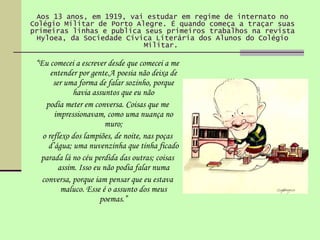 Aos 13 anos, em 1919, vai estudar em regime de internato no Colégio Militar de Porto Alegre. É quando começa a traçar suas primeiras linhas e publica seus primeiros trabalhos na revista Hyloea, da Sociedade Cívica Literária dos Alunos do Colégio Militar.   “ Eu comecei a escrever desde que comecei a me entender por gente.A poesia não deixa de ser uma forma de falar sozinho, porque havia assuntos que eu não podia meter em conversa. Coisas que me impressionavam, como uma nuança no muro; o reflexo dos lampiões, de noite, nas poças d’água; uma nuvenzinha que tinha ficado parada lá no céu perdida das outras; coisas assim. Isso eu não podia falar numa conversa, porque iam pensar que eu estava maluco. Esse é o assunto dos meus poemas.” 