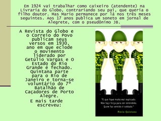Em 1924 vai trabalhar como caixeiro (atendente) na Livraria do Globo, contrariando seu pai, que queria o filho doutor. Mas Mario permanece por lá nos três meses seguintes. Aos 17 anos publica um soneto em jornal de Alegrete, com o pseudônimo JB. A Revista do Globo e o Correio do Povo publicam seus versos em 1930, ano em que eclode o movimento liderado por Getúlio Vargas e O Estado do Rio Grande é fechado. Quintana parte para o Rio de Janeiro e torna-se voluntário do 7º Batalhão de Caçadores de Porto Alegre. E mais tarde escreveu: 