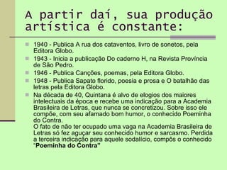 A partir daí, sua produção artística é constante: 1940 - Publica A rua dos cataventos, livro de sonetos, pela Editora Globo. 1943 - Inicia a publicação Do caderno H, na Revista Província de São Pedro. 1946 - Publica Canções, poemas, pela Editora Globo. 1948 - Publica Sapato florido, poesia e prosa e O batalhão das letras pela Editora Globo. Na década de 40, Quintana é alvo de elogios dos maiores intelectuais da época e recebe uma indicação para a Academia Brasileira de Letras, que nunca se concretizou. Sobre isso ele compõe, com seu afamado bom humor, o conhecido Poeminha do Contra. O fato de não ter ocupado uma vaga na Academia Brasileira de Letras só fez aguçar seu conhecido humor e sarcasmo. Perdida a terceira indicação para aquele sodalício, compôs o conhecido “ Poeminha do Contra”   