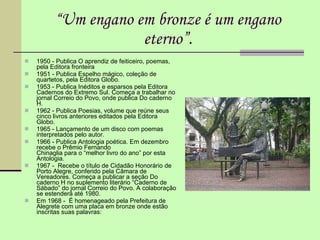 “ “ Um engano em bronze é um engano eterno”. 1950 - Publica O aprendiz de feiticeiro, poemas, pela Editora fronteira 1951 - Publica Espelho mágico, coleção de quartetos, pela Editora Globo. 1953 - Publica Inéditos e esparsos pela Editora Cadernos do Extremo Sul. Começa a trabalhar no jornal Correio do Povo, onde publica Do caderno H. 1962 - Publica Poesias, volume que reúne seus cinco livros anteriores editados pela Editora Globo. 1965 - Lançamento de um disco com poemas interpretados pelo autor. 1966 - Publica Antologia poética. Em dezembro recebe o Prêmio Fernando  Chinaglia para o “melhor livro do ano” por esta Antologia. 1967 -  Recebe o título de Cidadão Honorário de Porto Alegre, conferido pela Câmara de Vereadores. Começa a publicar a seção Do caderno H no suplemento literário “Caderno de Sábado” do jornal Correio do Povo. A colaboração se estenderá até 1980.  Em 1968 -  É homenageado pela Prefeitura de Alegrete com uma placa em bronze onde estão inscritas suas palavras: 
