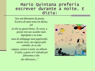 Mario Quintana preferia escrever durante a noite. E dizia: “ Sou um lobisomem da poesia. Escrevo de meia-noite em diante, até às três ou quatro horas. Às vezes, a poesia vem nas ocasiões mais impróprias e eu tomo nota do relâmpago num papelzinho; outras vezes, me esqueço pelo caminho. Se eu não esqueço, escrevo à noite, no silêncio. À noite, a gente só é visitado por fantasmas e eles são silenciosos...” 