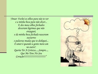 " Amar: Fechei os olhos para não te ver e a minha boca para não dizer... E dos meus olhos fechados desceram lágrimas que não enxuguei, e da minha boca fechada nasceram sussurros e palavras mudas que te dediquei... O amor é quando a gente mora um no outro". Queria Ter A Certeza....,Sempre..., Que Me Tens No Seu Coração!!!!!!!!!!!!!!!!!!!!!!!!!!!” 