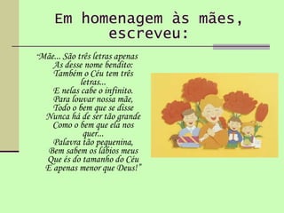 Em homenagem às mães, escreveu: “ Mãe... São três letras apenas  As desse nome bendito: Também o Céu tem três letras... E nelas cabe o infinito. Para louvar nossa mãe, Todo o bem que se disse Nunca há de ser tão grande Como o bem que ela nos quer... Palavra tão pequenina, Bem sabem os lábios meus Que és do tamanho do Céu E apenas menor que Deus!” 