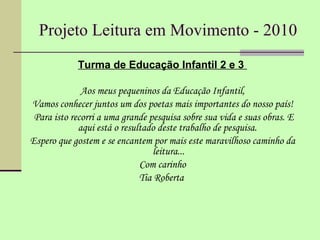 Projeto Leitura em Movimento - 2010 Turma de Educação Infantil 2 e 3  Aos meus pequeninos da Educação Infantil, Vamos conhecer juntos um dos poetas mais importantes do nosso país! Para isto recorri a uma grande pesquisa sobre sua vida e suas obras. E aqui está o resultado deste trabalho de pesquisa.  Espero que gostem e se encantem por mais este maravilhoso caminho da leitura... Com carinho Tia Roberta  