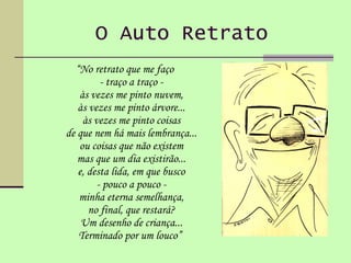 O Auto Retrato   “ No retrato que me faço - traço a traço - às vezes me pinto nuvem, às vezes me pinto árvore... às vezes me pinto coisas de que nem há mais lembrança... ou coisas que não existem mas que um dia existirão... e, desta lida, em que busco - pouco a pouco - minha eterna semelhança, no final, que restará? Um desenho de criança... Terminado por um louco”  