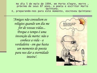 No dia 5 de maio de 1994, em Porto Alegre, morre , próximo de seus 87 anos, o poeta e escritor Mario Quintana. E, preparando-nos para este momento, escreveu Quintana:  "Amigos não consultem os relógios quando um dia me for de vossas vidas... Porque o tempo é uma invenção da morte: não o conhece a vida - a verdadeira - em que basta um momento de poesia para nos dar a eternidade inteira". 