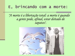 E, brincando com a morte: "A morte é a libertação total: a morte é quando a gente pode, afinal, estar deitado de sapatos". 