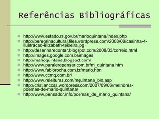 Referências Bibliográficas http://www.estado.rs.gov.br/marioquintana/index.php http://peregrinacultural.files.wordpress.com/2008/08/casinha-4-ilustracao-elizabeth-teixeira.jpg http://desenharecontar.blogspot.com/2008/03/correio.html  http://images.google.com.br/images http://marioquintana.blogspot.com/ http://www.paralerepensar.com.br/m_quintana.htm http://www.fabiorocha.com.br/mario.htm http://www.ccmq.com.br/ http://www.releituras.com/mquintana_bio.asp http://cristianccss.wordpress.com/2007/09/06/melhores-poemas-de-mario-quintana/ http://www.pensador.info/poemas_de_mario_quintana/ 